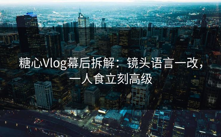 糖心Vlog幕后拆解：镜头语言一改，一人食立刻高级