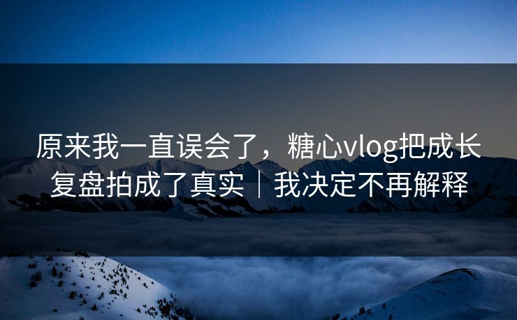 原来我一直误会了，糖心vlog把成长复盘拍成了真实｜我决定不再解释