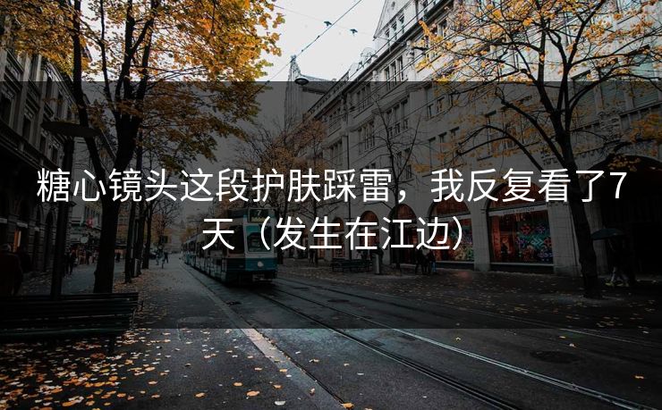 糖心镜头这段护肤踩雷，我反复看了7天（发生在江边）