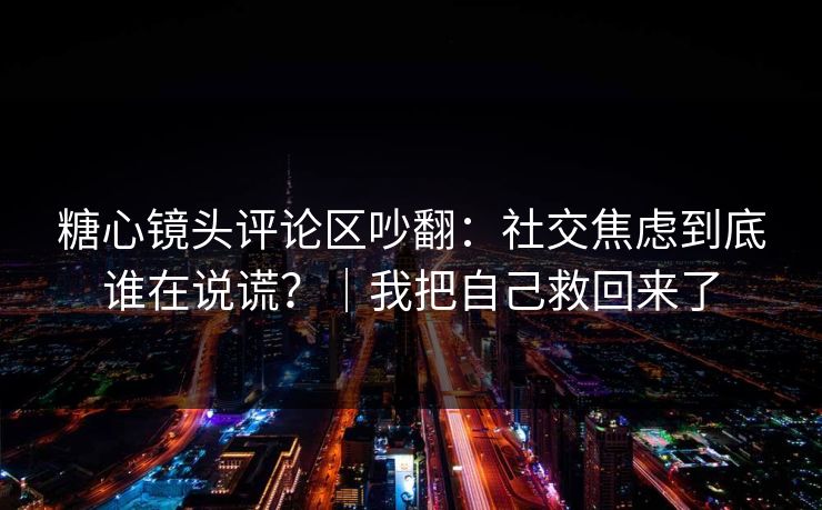 糖心镜头评论区吵翻：社交焦虑到底谁在说谎？｜我把自己救回来了