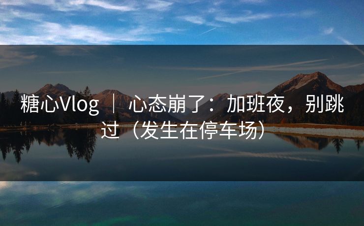 糖心Vlog ｜ 心态崩了：加班夜，别跳过（发生在停车场）