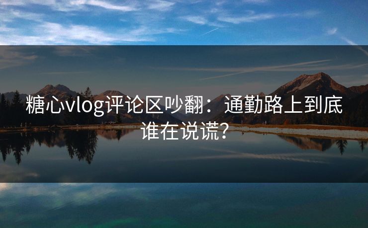 糖心vlog评论区吵翻:通勤路上到底谁在说谎? 糖心vlog评论区吵翻:通勤路上到底谁在说谎?