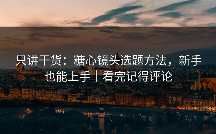 只讲干货：糖心镜头选题方法，新手也能上手｜看完记得评论