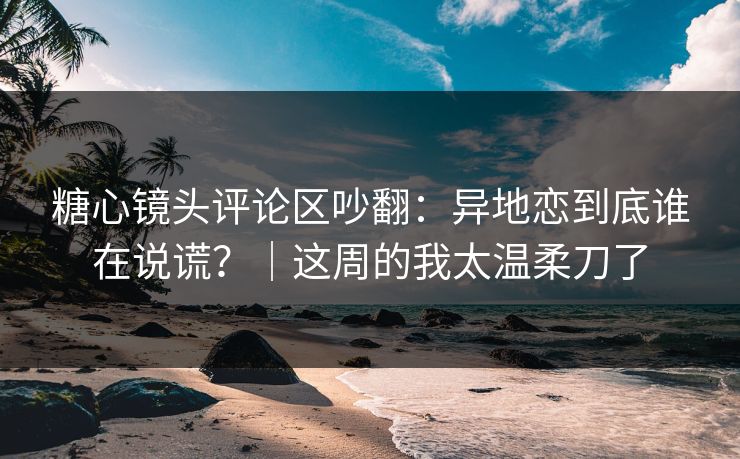 糖心镜头评论区吵翻：异地恋到底谁在说谎？｜这周的我太温柔刀了