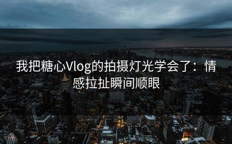 我把糖心Vlog的拍摄灯光学会了：情感拉扯瞬间顺眼
