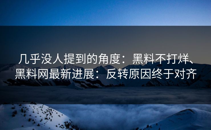 几乎没人提到的角度：黑料不打烊、黑料网最新进展：反转原因终于对齐