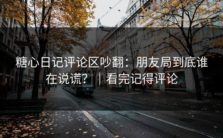 糖心日记评论区吵翻：朋友局到底谁在说谎？｜看完记得评论