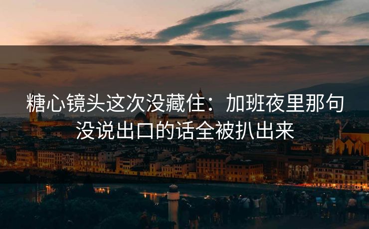 糖心镜头这次没藏住：加班夜里那句没说出口的话全被扒出来