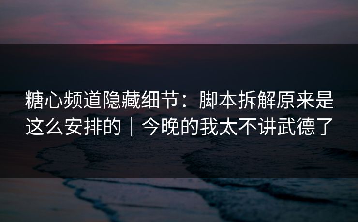 糖心频道隐藏细节：脚本拆解原来是这么安排的｜今晚的我太不讲武德了