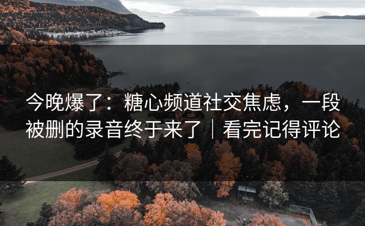 今晚爆了：糖心频道社交焦虑，一段被删的录音终于来了｜看完记得评论