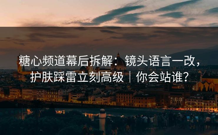 糖心频道幕后拆解：镜头语言一改，护肤踩雷立刻高级｜你会站谁？