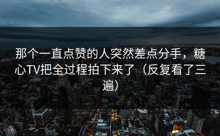 那个一直点赞的人突然差点分手，糖心TV把全过程拍下来了（反复看了三遍）