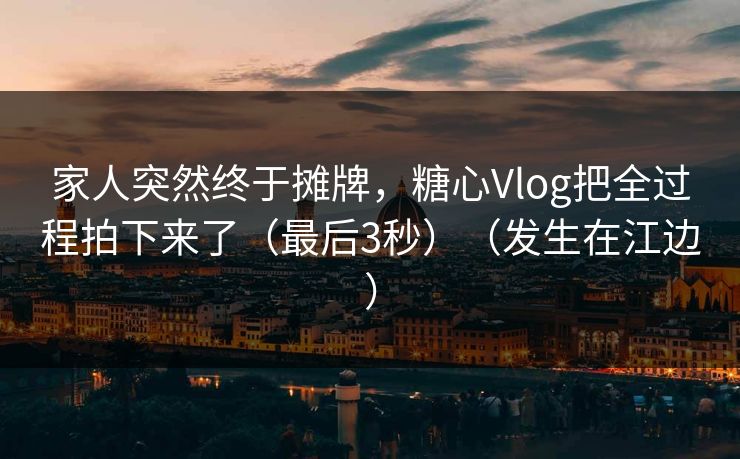 家人突然终于摊牌，糖心Vlog把全过程拍下来了（最后3秒）（发生在江边）