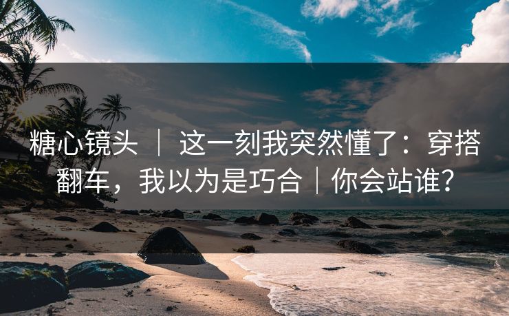 糖心镜头 ｜ 这一刻我突然懂了：穿搭翻车，我以为是巧合｜你会站谁？