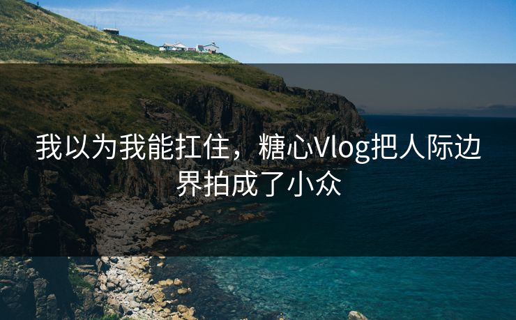 我以为我能扛住，糖心Vlog把人际边界拍成了小众
