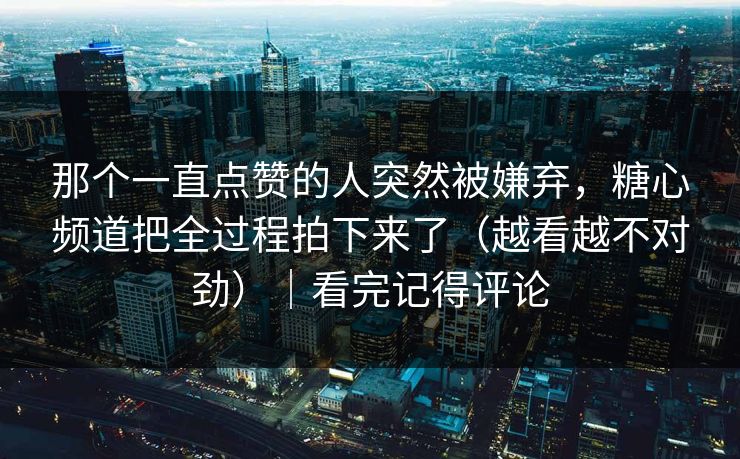 那个一直点赞的人突然被嫌弃，糖心频道把全过程拍下来了（越看越不对劲）｜看完记得评论