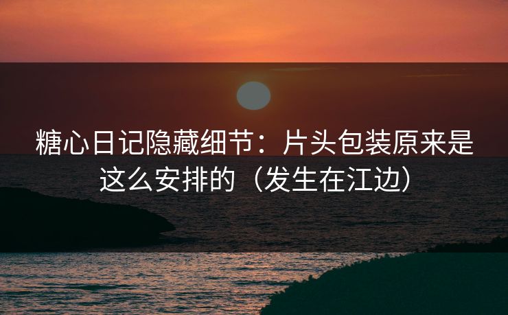糖心日记隐藏细节：片头包装原来是这么安排的（发生在江边）