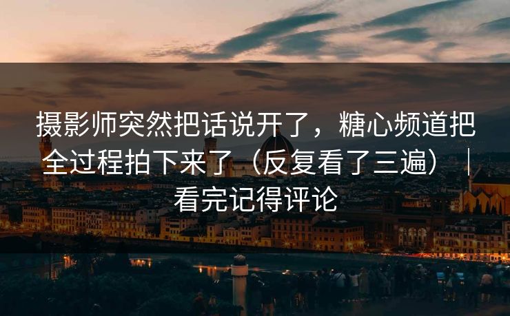 摄影师突然把话说开了，糖心频道把全过程拍下来了（反复看了三遍）｜看完记得评论