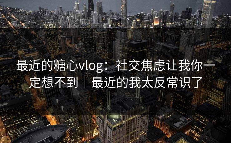 最近的糖心vlog：社交焦虑让我你一定想不到｜最近的我太反常识了