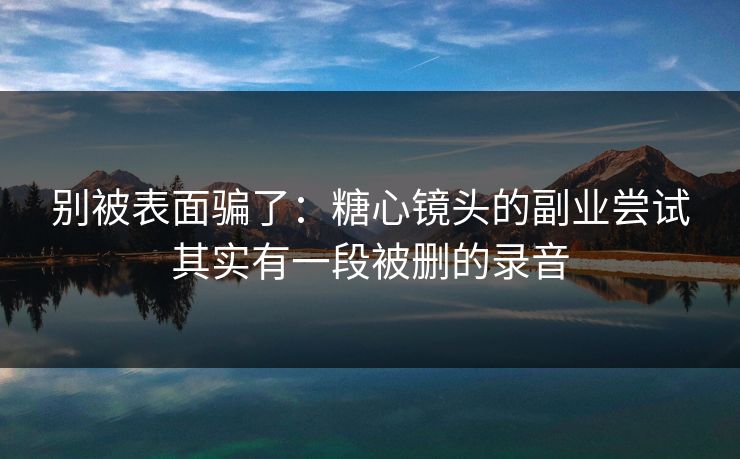 别被表面骗了：糖心镜头的副业尝试其实有一段被删的录音