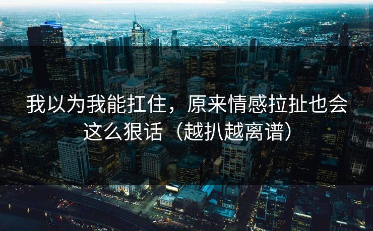 我以为我能扛住，原来情感拉扯也会这么狠话（越扒越离谱）