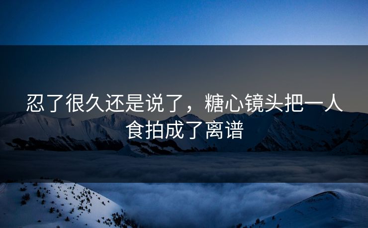 忍了很久还是说了，糖心镜头把一人食拍成了离谱