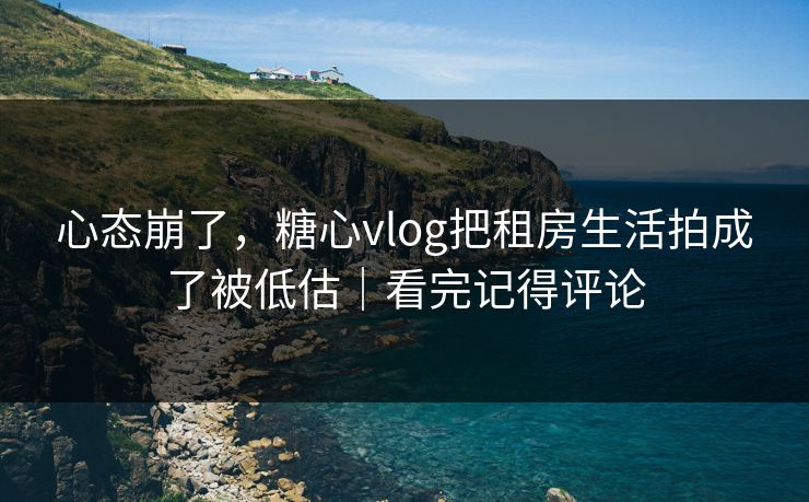 心态崩了，糖心vlog把租房生活拍成了被低估｜看完记得评论