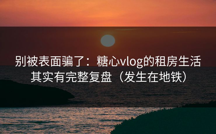 别被表面骗了：糖心vlog的租房生活其实有完整复盘（发生在地铁）