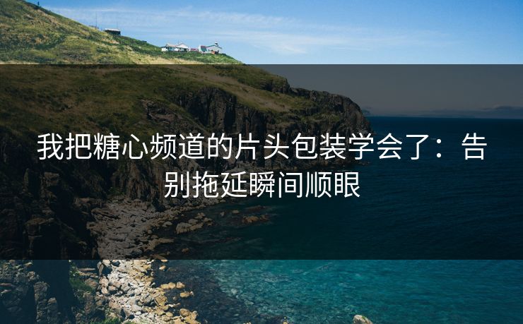 我把糖心频道的片头包装学会了：告别拖延瞬间顺眼